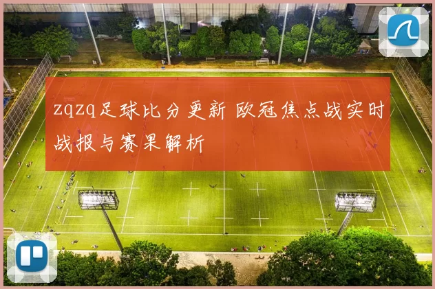 zqzq足球比分更新 欧冠焦点战实时战报与赛果解析