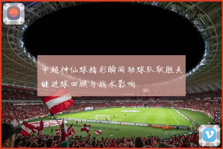 中超神仙球精彩瞬间助球队取胜关键进球回顾与战术影响