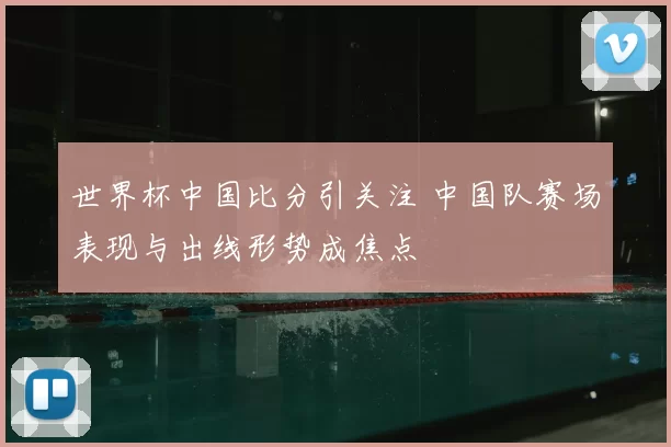 世界杯中国比分引关注 中国队赛场表现与出线形势成焦点
