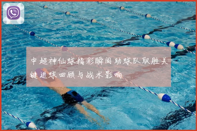 中超神仙球精彩瞬间助球队取胜关键进球回顾与战术影响