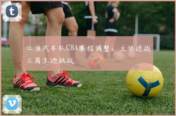 江淮汽车队CBA赛程调整，主场连战三周末迎挑战
