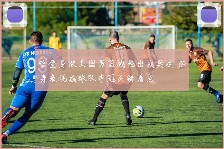 哈登身披美国男篮战袍出战奥运 热身表现成球队夺冠关键看点