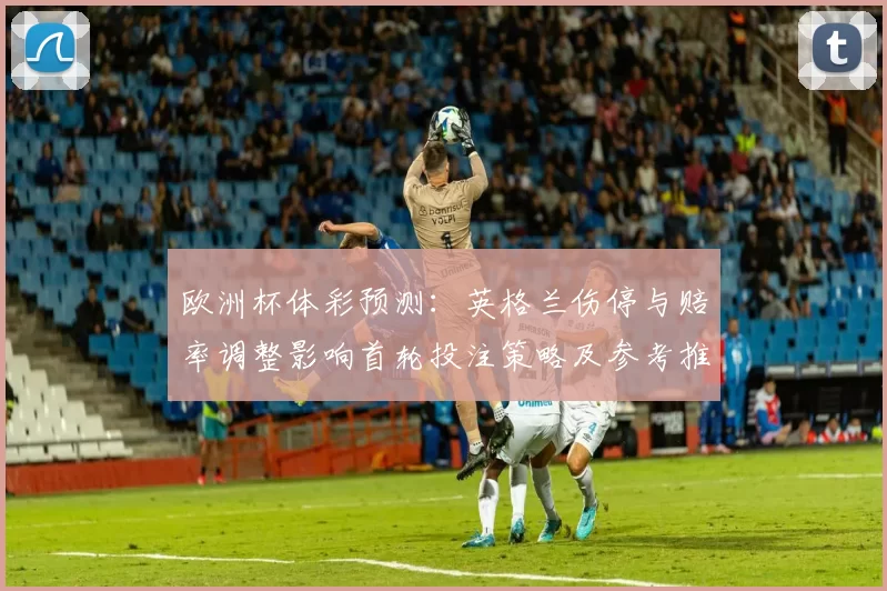 欧洲杯体彩预测：英格兰伤停与赔率调整影响首轮投注策略及参考推荐