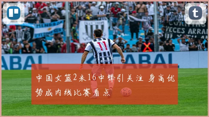中国女篮2米16中锋引关注 身高优势成内线比赛看点