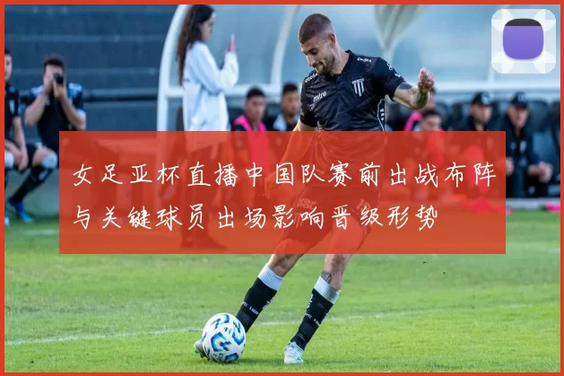 女足亚杯直播中国队赛前出战布阵与关键球员出场影响晋级形势