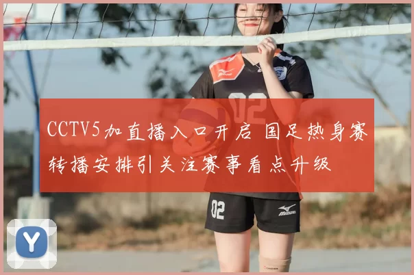 CCTV5加直播入口开启 国足热身赛转播安排引关注赛事看点升级