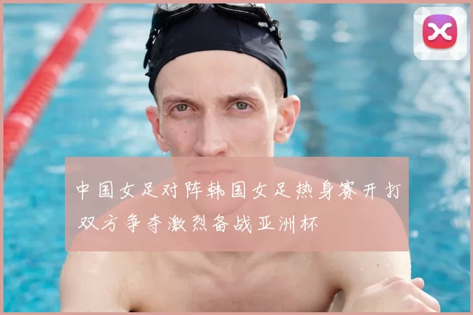 中国女足对阵韩国女足热身赛开打 双方争夺激烈备战亚洲杯