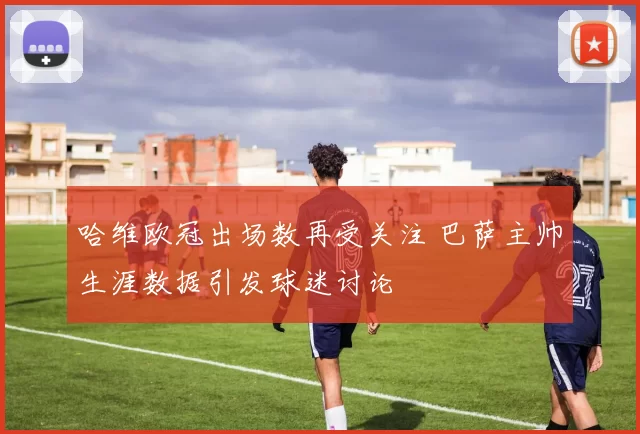 哈维欧冠出场数再受关注 巴萨主帅生涯数据引发球迷讨论