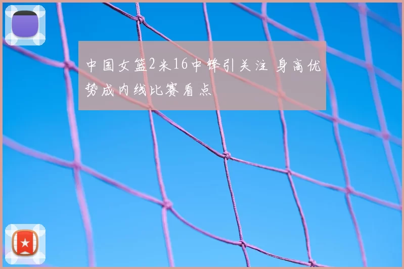 中国女篮2米16中锋引关注 身高优势成内线比赛看点