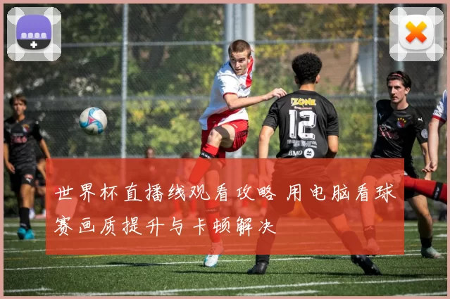 世界杯直播线观看攻略 用电脑看球赛画质提升与卡顿解决
