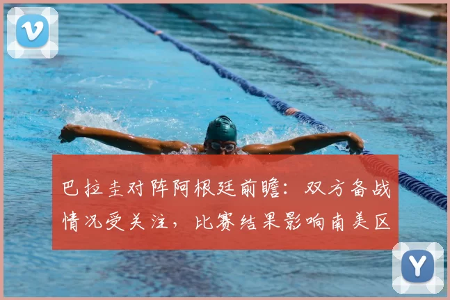 巴拉圭对阵阿根廷前瞻：双方备战情况受关注，比赛结果影响南美区积分走势