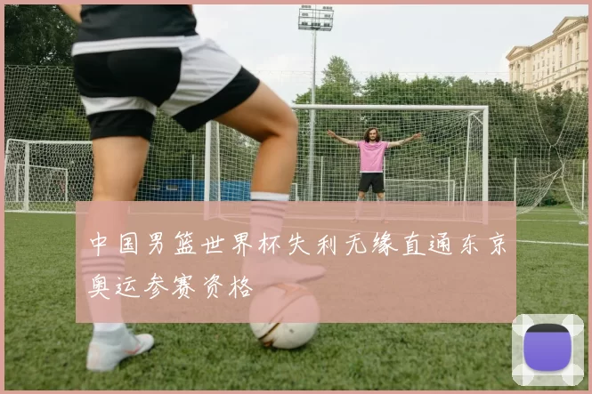 中国男篮世界杯失利无缘直通东京奥运参赛资格