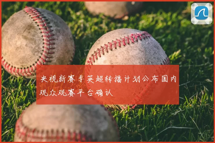 央视新赛季英超转播计划公布国内观众观赛平台确认