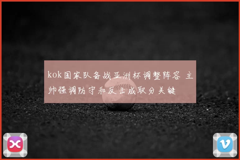 kok国家队备战亚洲杯调整阵容 主帅强调防守和反击成取分关键