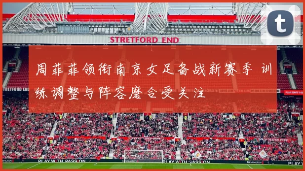 周菲菲领衔南京女足备战新赛季 训练调整与阵容磨合受关注