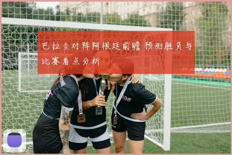 巴拉圭对阵阿根廷前瞻 预测胜负与比赛看点分析