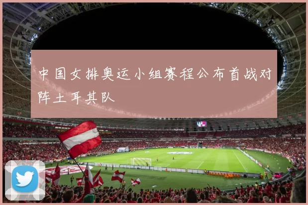 中国女排奥运小组赛程公布首战对阵土耳其队