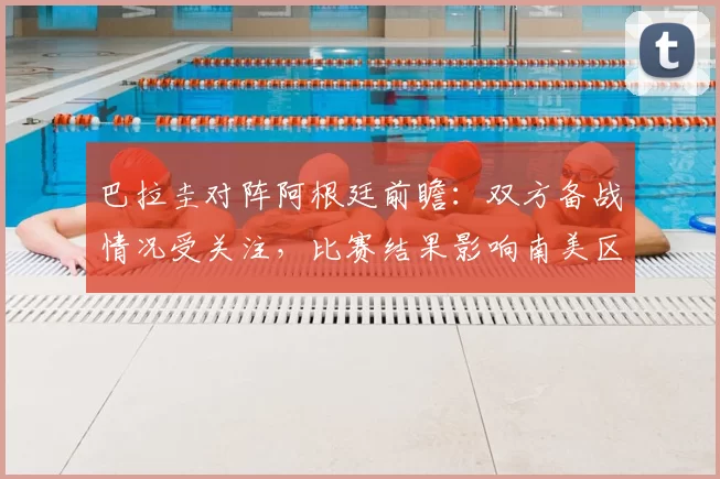 巴拉圭对阵阿根廷前瞻：双方备战情况受关注，比赛结果影响南美区积分走势