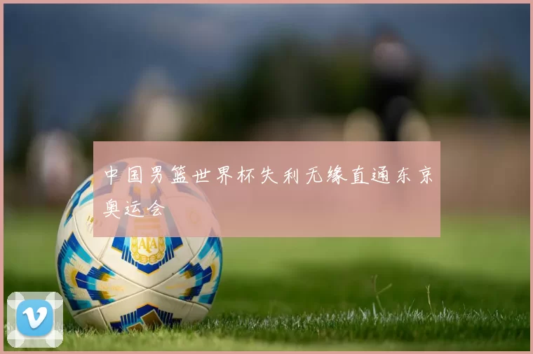 中国男篮世界杯失利无缘直通东京奥运会