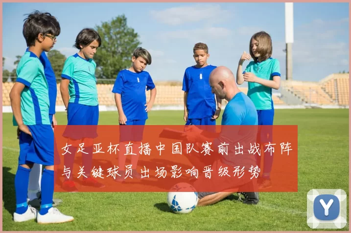 女足亚杯直播中国队赛前出战布阵与关键球员出场影响晋级形势