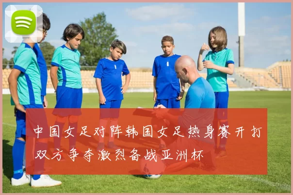 中国女足对阵韩国女足热身赛开打 双方争夺激烈备战亚洲杯