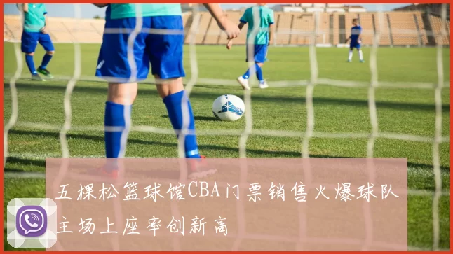 五棵松篮球馆CBA门票销售火爆球队主场上座率创新高