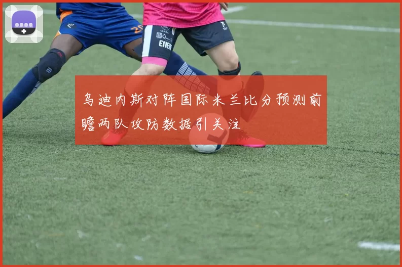 乌迪内斯对阵国际米兰比分预测前瞻两队攻防数据引关注
