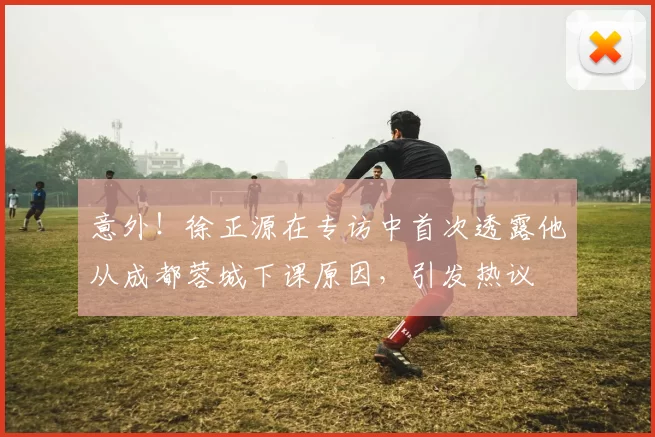 意外！徐正源在专访中首次透露他从成都蓉城下课原因，引发热议