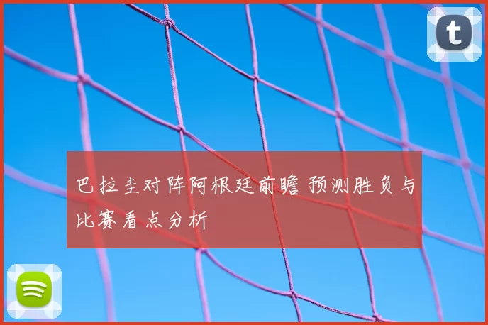 巴拉圭对阵阿根廷前瞻 预测胜负与比赛看点分析