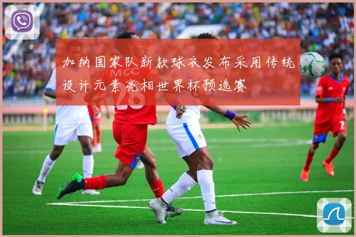 加纳国家队新款球衣发布采用传统设计元素亮相世界杯预选赛