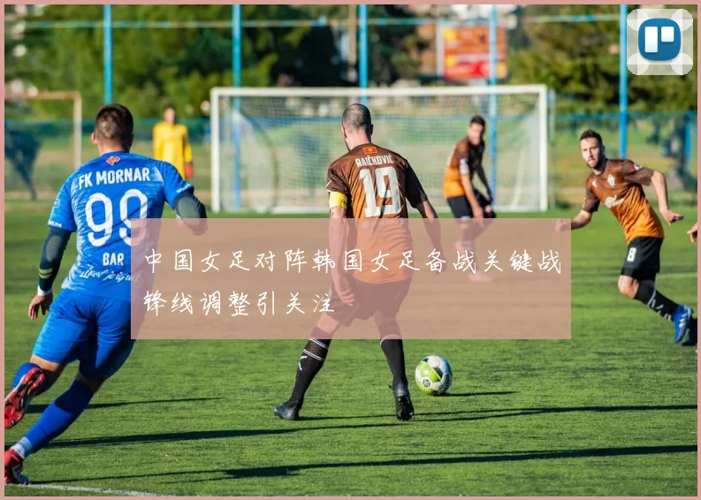 中国女足对阵韩国女足备战关键战锋线调整引关注
