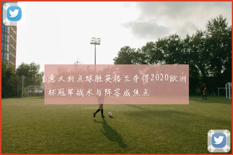 意大利点球胜英格兰夺得2020欧洲杯冠军战术与阵容成焦点
