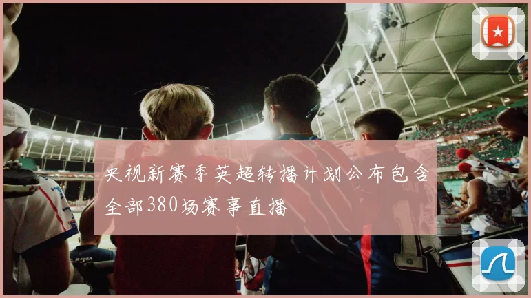 央视新赛季英超转播计划公布包含全部380场赛事直播