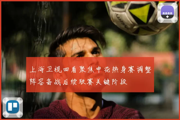 上海卫视回看聚焦申花热身赛调整阵容备战后续联赛关键阶段
