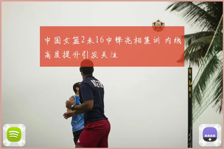 中国女篮2米16中锋亮相集训 内线高度提升引发关注