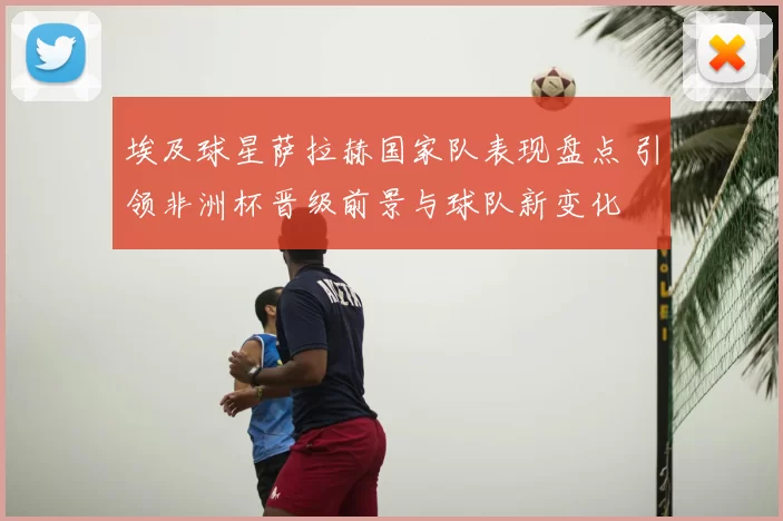 埃及球星萨拉赫国家队表现盘点 引领非洲杯晋级前景与球队新变化