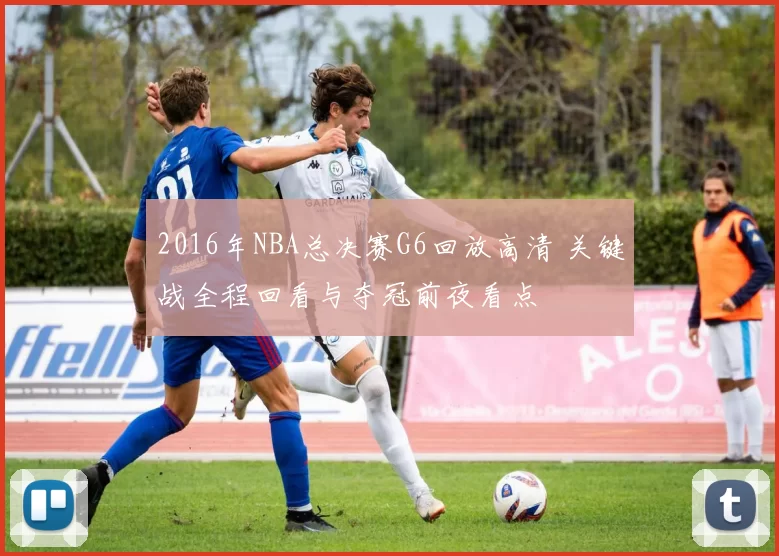 2016年NBA总决赛G6回放高清 关键战全程回看与夺冠前夜看点