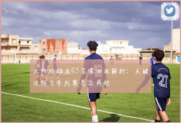 太阳对雄鹿G5录像回放解析：关键攻防与系列赛悬念再起