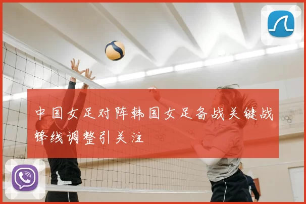 中国女足对阵韩国女足备战关键战锋线调整引关注