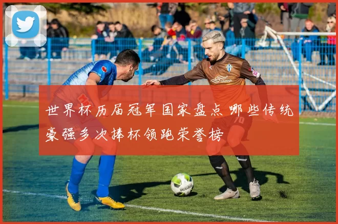 世界杯历届冠军国家盘点 哪些传统豪强多次捧杯领跑荣誉榜