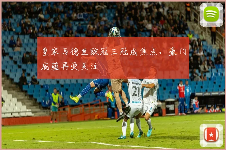 皇家马德里欧冠三冠成焦点，豪门底蕴再受关注