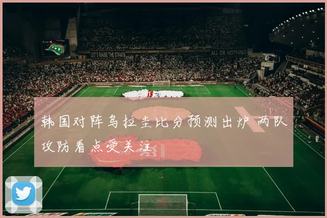 韩国对阵乌拉圭比分预测出炉 两队攻防看点受关注