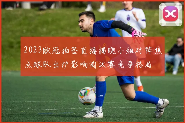 2023欧冠抽签直播揭晓小组对阵焦点球队出炉影响淘汰赛竞争格局