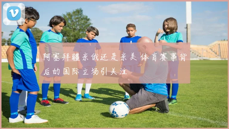阿塞拜疆亲俄还是亲美 体育赛事背后的国际立场引关注