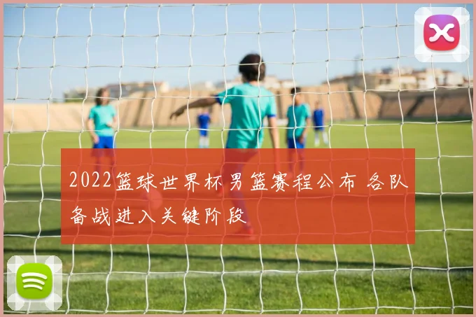 2022篮球世界杯男篮赛程公布 各队备战进入关键阶段