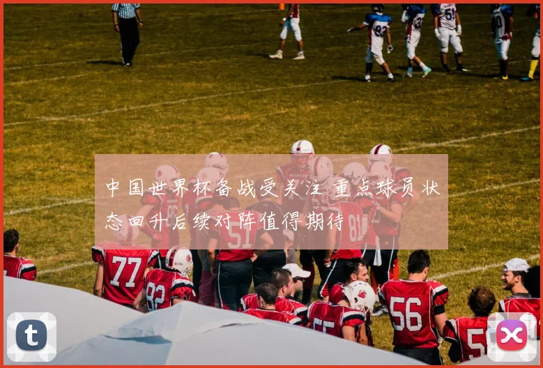 中国世界杯备战受关注 重点球员状态回升后续对阵值得期待