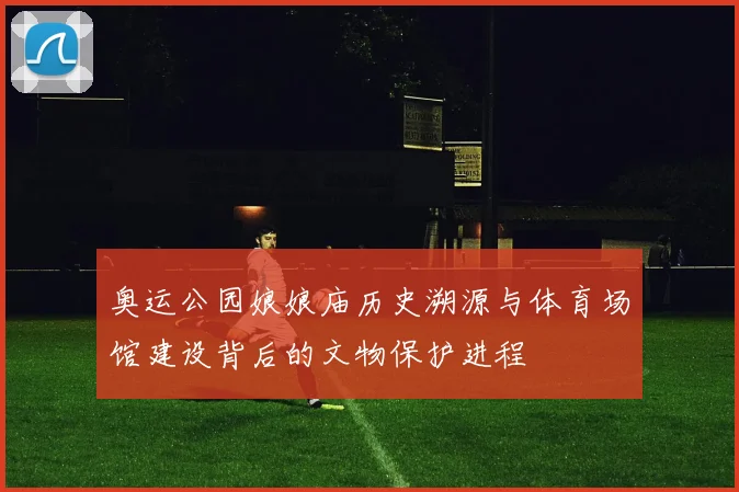 奥运公园娘娘庙历史溯源与体育场馆建设背后的文物保护进程