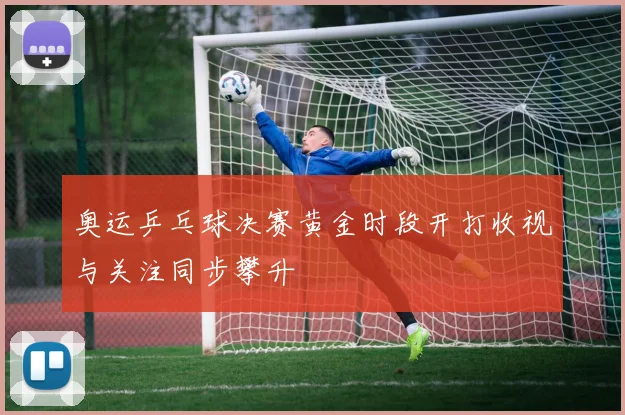 奥运乒乓球决赛黄金时段开打收视与关注同步攀升