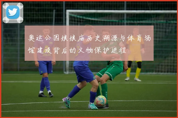 奥运公园娘娘庙历史溯源与体育场馆建设背后的文物保护进程