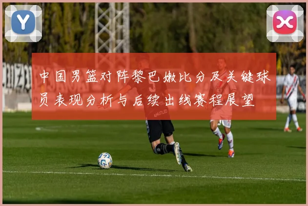 中国男篮对阵黎巴嫩比分及关键球员表现分析与后续出线赛程展望